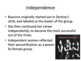 Independence
• Beyonce originally started out in Destiny’s
child, and labeled as the leader of the group.
• She then continued her career
independently, to become the most successful
out of the three.
• Independent women reflected
their personification as a power-
ful female group.