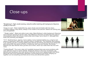 Close-ups
''Bootylicious''- Tight, small covering, colourful outfits matching with background, Beyonce
usually on the front.
''Crazy in Love'' - Basic style(white top, jeans shorts and red heels) with hair down.
Confident walking, sexy dance, always in the middle of the dancers. Makes her looking sexy
and unforgettable.
'' Single Ladies'' - Black and white music video, Black Bodysuit, white background. Beyonce
and 2 dancers dancing for all the video. Not reffering to the lyrics accpted from the parts of
choreography where she shows a hand while she's sings ''put a ring on it'. Althought She
looks very womenly and elegant
''7/11''- Boyfrind bluze. pijamas, home clothes, funny matched clothes (e.g. a big fur and
pijama in apartment, weird caps, big gold chains), tousled hair. The character she's playing
is an ordinary girl who is having pijama party with her girl friends and doing funny things like
girls doing when they alone at home. It makes her look nice and friendly. Her female
listeners can also feel like she's just like one of them, which can make them like her even
more.
''Feeling Myself''- The music video isn't available bacause there was some problems with
copy right but I found on some website. Bodysuits and fur in the pool, houseparty, big
blouses and standing on the road, lying on the back of the truck, eating burgers with Nicky
Minaj with their arms intertwinted. Basically is shows Beyonce and NIcky hanging out
together can do everything and there are so funny and almost like queens.
 