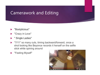 Camerawork and Editing
 ''Bootylicious''
 ''Crazy in Love''
 '' Single Ladies''
 ''7/11'' so many cuts, timing backward/forward, once a
shot looking like Beyonce records it herself on the selfie
stick while spining around
 ''Feeling Myself''
 