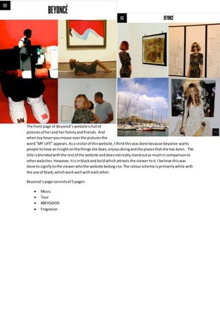 The front page of Beyoncé’s website is full of 
pictures of her and her family and friends. And 
when toy hover you mouse over the pictures the 
word “MY LIFE” appears. As a visitor of this website, I think this was done because beyonce wants 
people to have an insight on the things she does, enjoys doing and the places that she has been. The 
title is blended with the rest of the website and does not really stand out as much in comparison to 
other websites. However, it is in black and bold which attracts the viewer to it. I believe this was 
done to signify to the viewer who the website belong s to. The colour scheme is primarily white with 
the use of black; which work well with each other. 
Beyoncé’s page consists of 5 pages: 
 Music 
 Tour 
 #BEYGOOD 
 Fragrance 
 