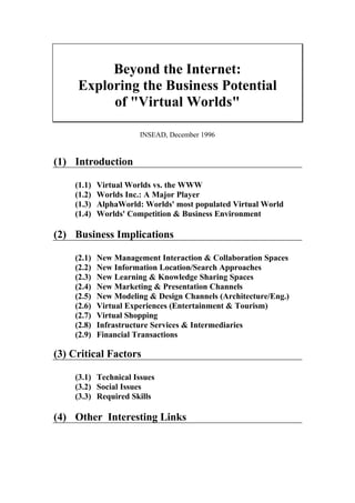Beyond the Internet:
     Exploring the Business Potential
          of quot;Virtual Worldsquot;

                       INSEAD, December 1996


(1) Introduction

    (1.1)   Virtual Worlds vs. the WWW
    (1.2)   Worlds Inc.: A Major Player
    (1.3)   AlphaWorld: Worlds' most populated Virtual World
    (1.4)   Worlds' Competition & Business Environment

(2) Business Implications

    (2.1)   New Management Interaction & Collaboration Spaces
    (2.2)   New Information Location/Search Approaches
    (2.3)   New Learning & Knowledge Sharing Spaces
    (2.4)   New Marketing & Presentation Channels
    (2.5)   New Modeling & Design Channels (Architecture/Eng.)
    (2.6)   Virtual Experiences (Entertainment & Tourism)
    (2.7)   Virtual Shopping
    (2.8)   Infrastructure Services & Intermediaries
    (2.9)   Financial Transactions

(3) Critical Factors

    (3.1) Technical Issues
    (3.2) Social Issues
    (3.3) Required Skills

(4) Other Interesting Links