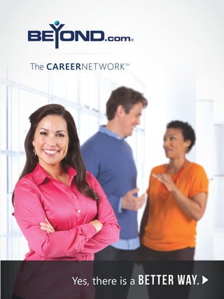 The CareerNetwork

TM

I recruit with confidence.

The CareerNetwork

TM

Beyond.com Corporate Office Locations
Global Headquarters
Beyond.com, Inc.
1060 1st Avenue, Suite 100
King of Prussia, PA 19406
Phone (866) 694-JOBS
Fax (610) 878-2801

Midwest Headquarters
Beyond.com, Inc.
3077 East 98th Street, Suite 180
Indianapolis, IN 46280
Phone (317) 819-4360

New York Office
Beyond.com, Inc.
1375 Broadway, 11th Floor
New York, NY 10018

Yes, there is a better

way.

 