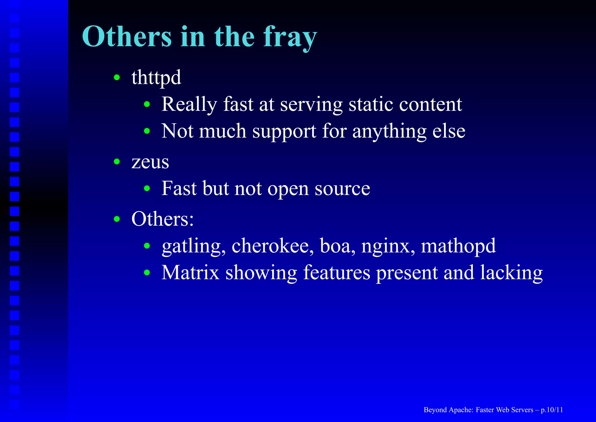 Others in the fray
  •   thttpd
        • Really fast at serving static content
        • Not much support for anything else

  •   zeus
        • Fast but not open source

  •   Others:
        • gatling, cherokee, boa, nginx, mathopd
        • Matrix showing features present and lacking




                                       Beyond Apache: Faster Web Servers – p.10/11
 