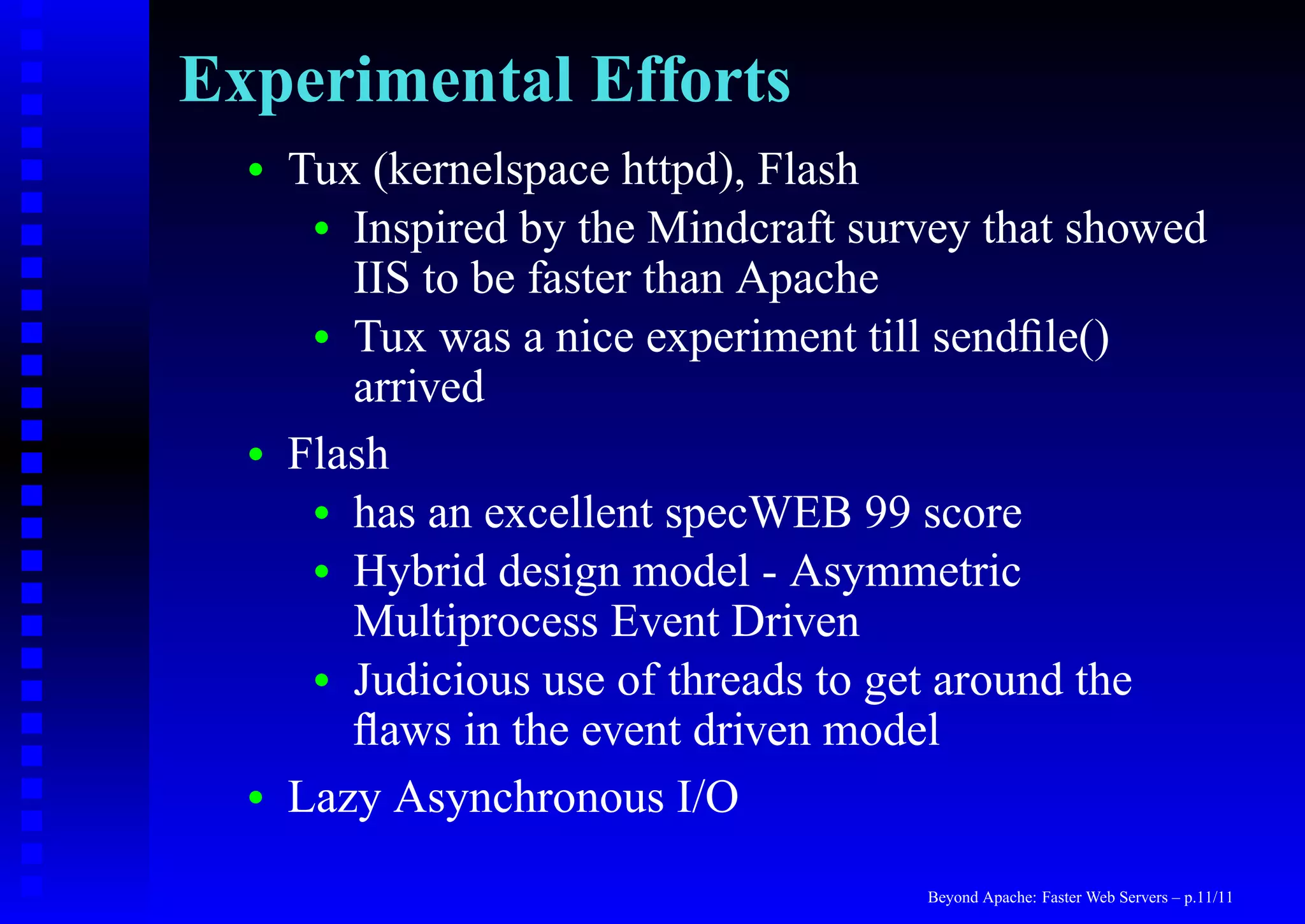 Experimental Efforts
  •   Tux (kernelspace httpd), Flash
       • Inspired by the Mindcraft survey that showed
         IIS to be faster than Apache
       • Tux was a nice experiment till sendﬁle()
         arrived
  •   Flash
       • has an excellent specWEB 99 score
       • Hybrid design model - Asymmetric
         Multiprocess Event Driven
       • Judicious use of threads to get around the
         ﬂaws in the event driven model
  •   Lazy Asynchronous I/O
                                      Beyond Apache: Faster Web Servers – p.11/11
 