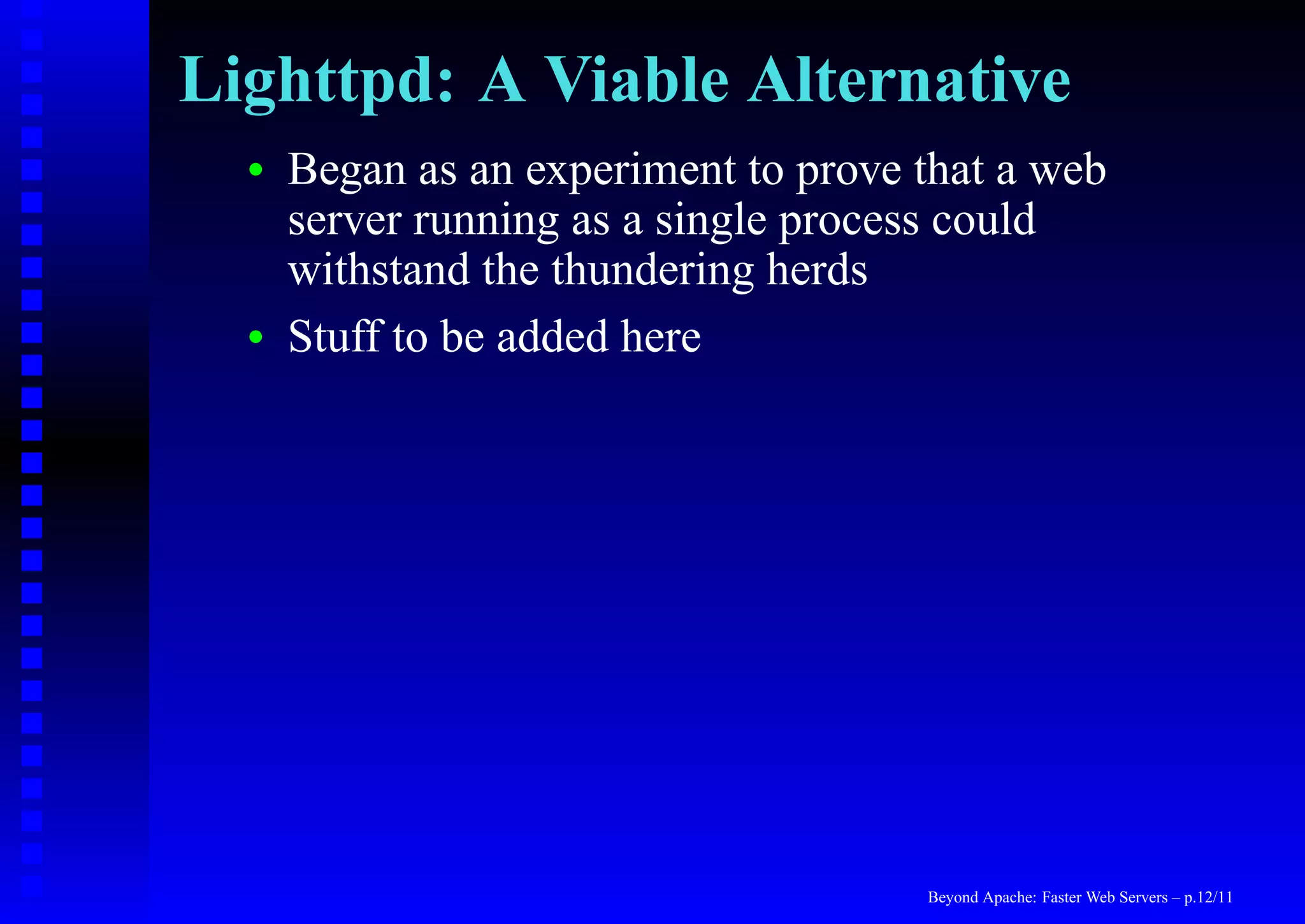 Lighttpd: A Viable Alternative
  •   Began as an experiment to prove that a web
      server running as a single process could
      withstand the thundering herds
  •   Stuff to be added here




                                      Beyond Apache: Faster Web Servers – p.12/11
 