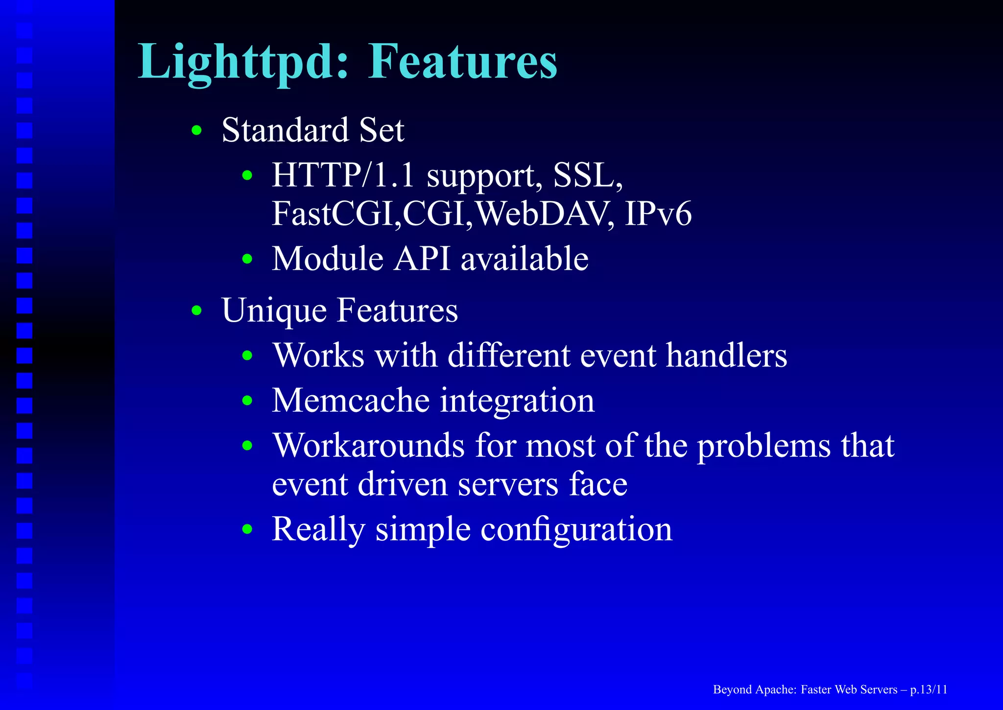 Lighttpd: Features
  •   Standard Set
       • HTTP/1.1 support, SSL,
         FastCGI,CGI,WebDAV, IPv6
       • Module API available

  •   Unique Features
       • Works with different event handlers
       • Memcache integration
       • Workarounds for most of the problems that
         event driven servers face
       • Really simple conﬁguration




                                      Beyond Apache: Faster Web Servers – p.13/11
 