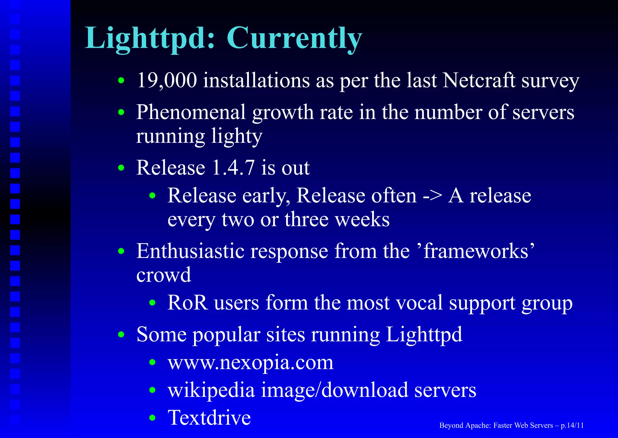 Lighttpd: Currently
  •   19,000 installations as per the last Netcraft survey
  •   Phenomenal growth rate in the number of servers
      running lighty
  •   Release 1.4.7 is out
       • Release early, Release often -> A release
         every two or three weeks
  •   Enthusiastic response from the ’frameworks’
      crowd
       • RoR users form the most vocal support group

  •   Some popular sites running Lighttpd
       • www.nexopia.com
       • wikipedia image/download servers
       • Textdrive                       Beyond Apache: Faster Web Servers – p.14/11
 