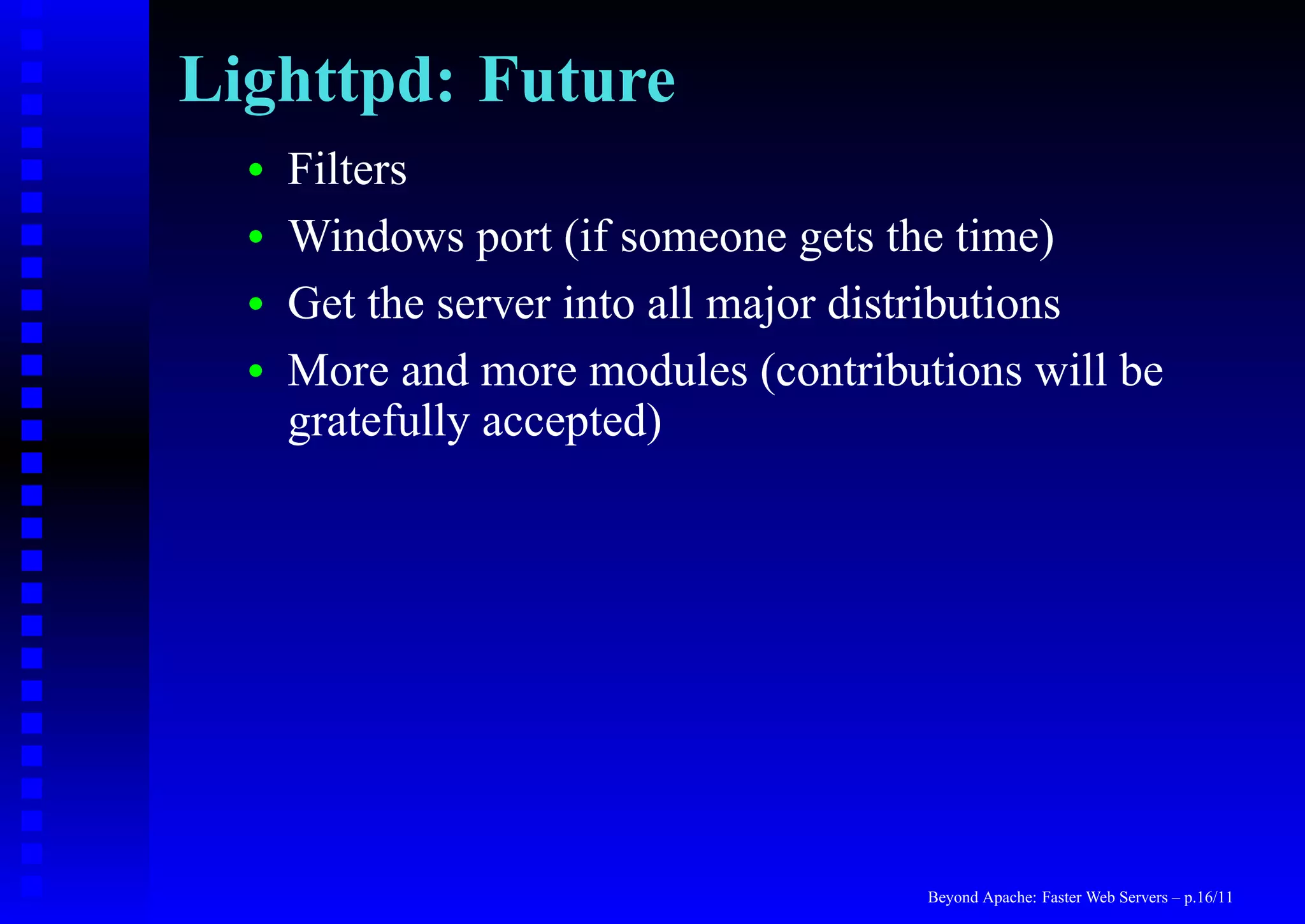 Lighttpd: Future
  •   Filters
  •   Windows port (if someone gets the time)
  •   Get the server into all major distributions
  •   More and more modules (contributions will be
      gratefully accepted)




                                      Beyond Apache: Faster Web Servers – p.16/11
 