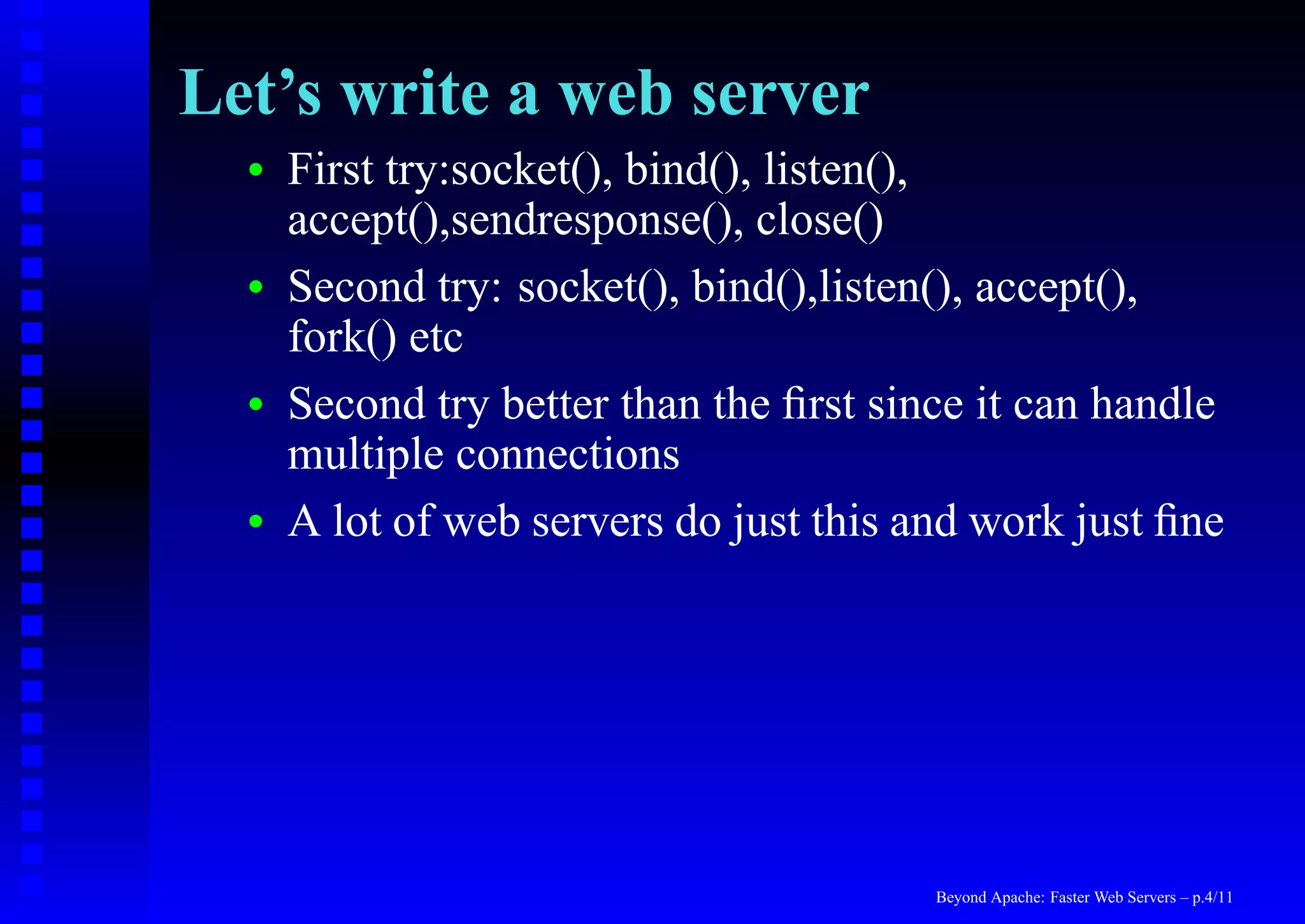 Let’s write a web server
  •   First try:socket(), bind(), listen(),
      accept(),sendresponse(), close()
  •   Second try: socket(), bind(),listen(), accept(),
      fork() etc
  •   Second try better than the ﬁrst since it can handle
      multiple connections
  •   A lot of web servers do just this and work just ﬁne




                                         Beyond Apache: Faster Web Servers – p.4/11
 