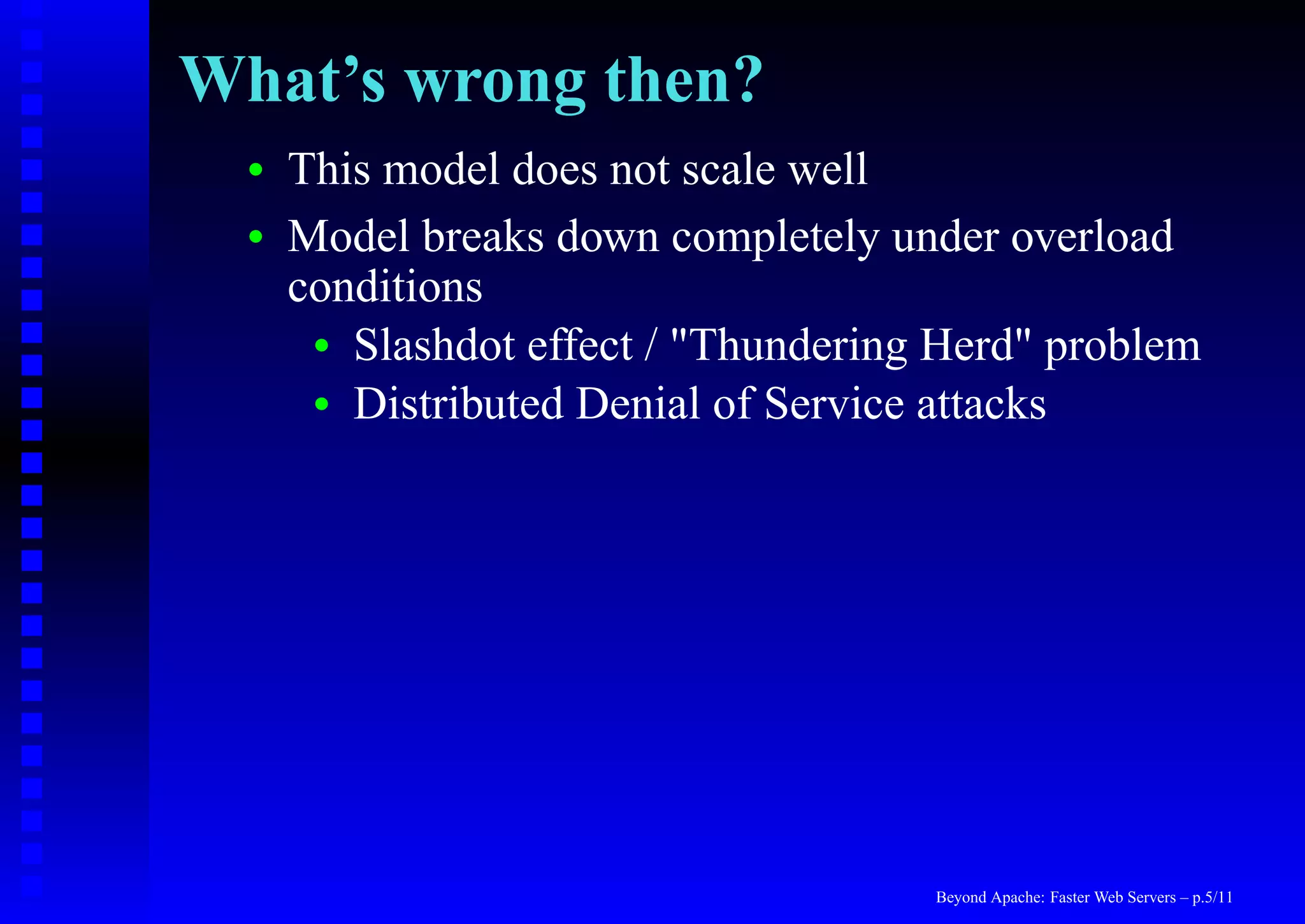 What’s wrong then?
  •   This model does not scale well
  •   Model breaks down completely under overload
      conditions
       • Slashdot effect / "Thundering Herd" problem
       • Distributed Denial of Service attacks




                                      Beyond Apache: Faster Web Servers – p.5/11
 