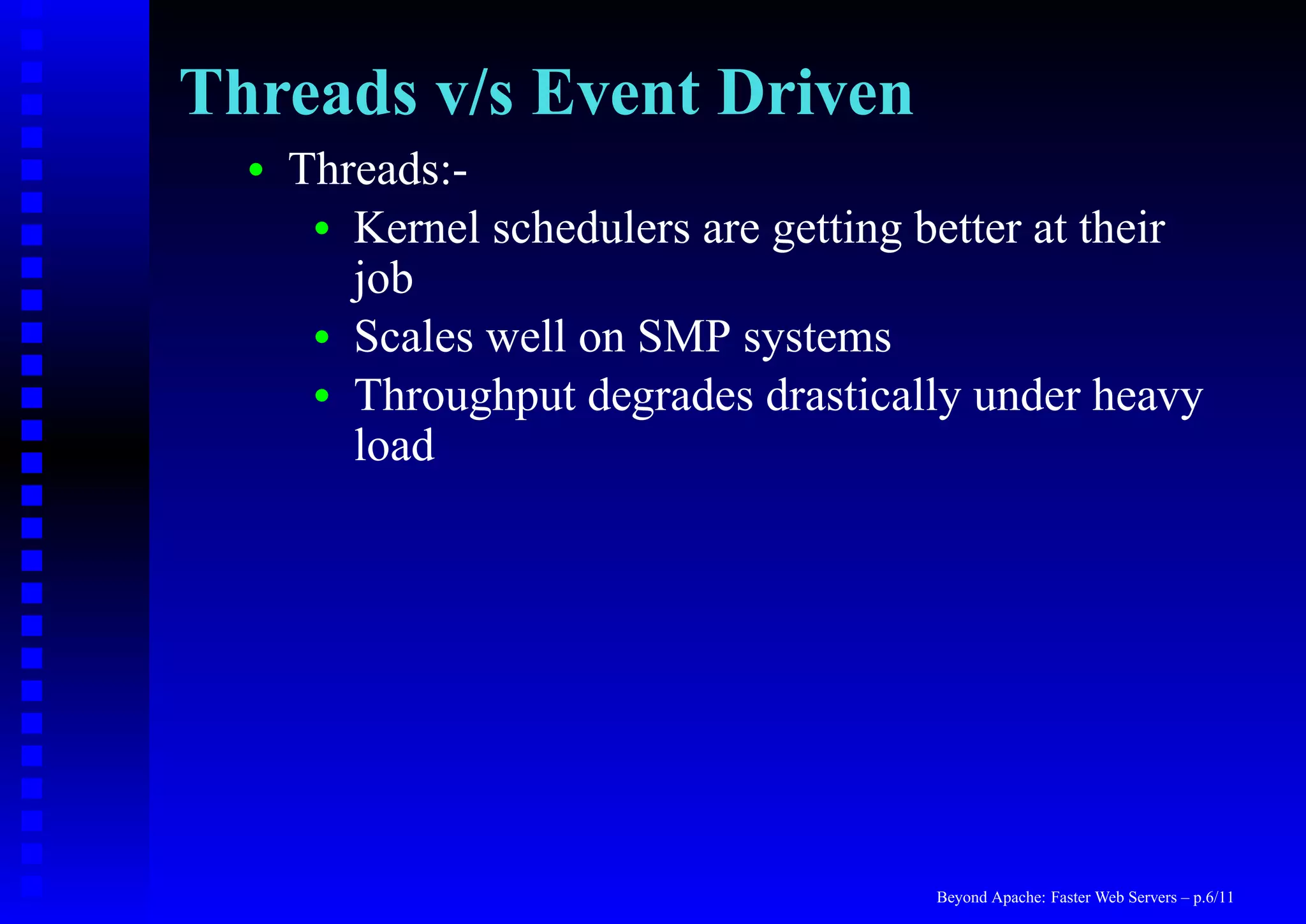 Threads v/s Event Driven
  •   Threads:-
       • Kernel schedulers are getting better at their
         job
       • Scales well on SMP systems
       • Throughput degrades drastically under heavy
         load




                                        Beyond Apache: Faster Web Servers – p.6/11
 