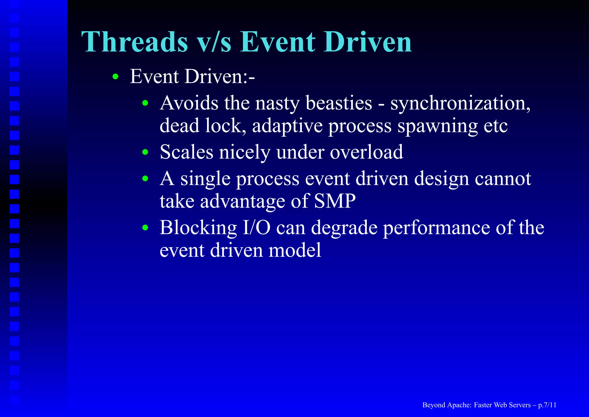 Threads v/s Event Driven
  •   Event Driven:-
       • Avoids the nasty beasties - synchronization,
         dead lock, adaptive process spawning etc
       • Scales nicely under overload
       • A single process event driven design cannot
         take advantage of SMP
       • Blocking I/O can degrade performance of the
         event driven model




                                       Beyond Apache: Faster Web Servers – p.7/11
 