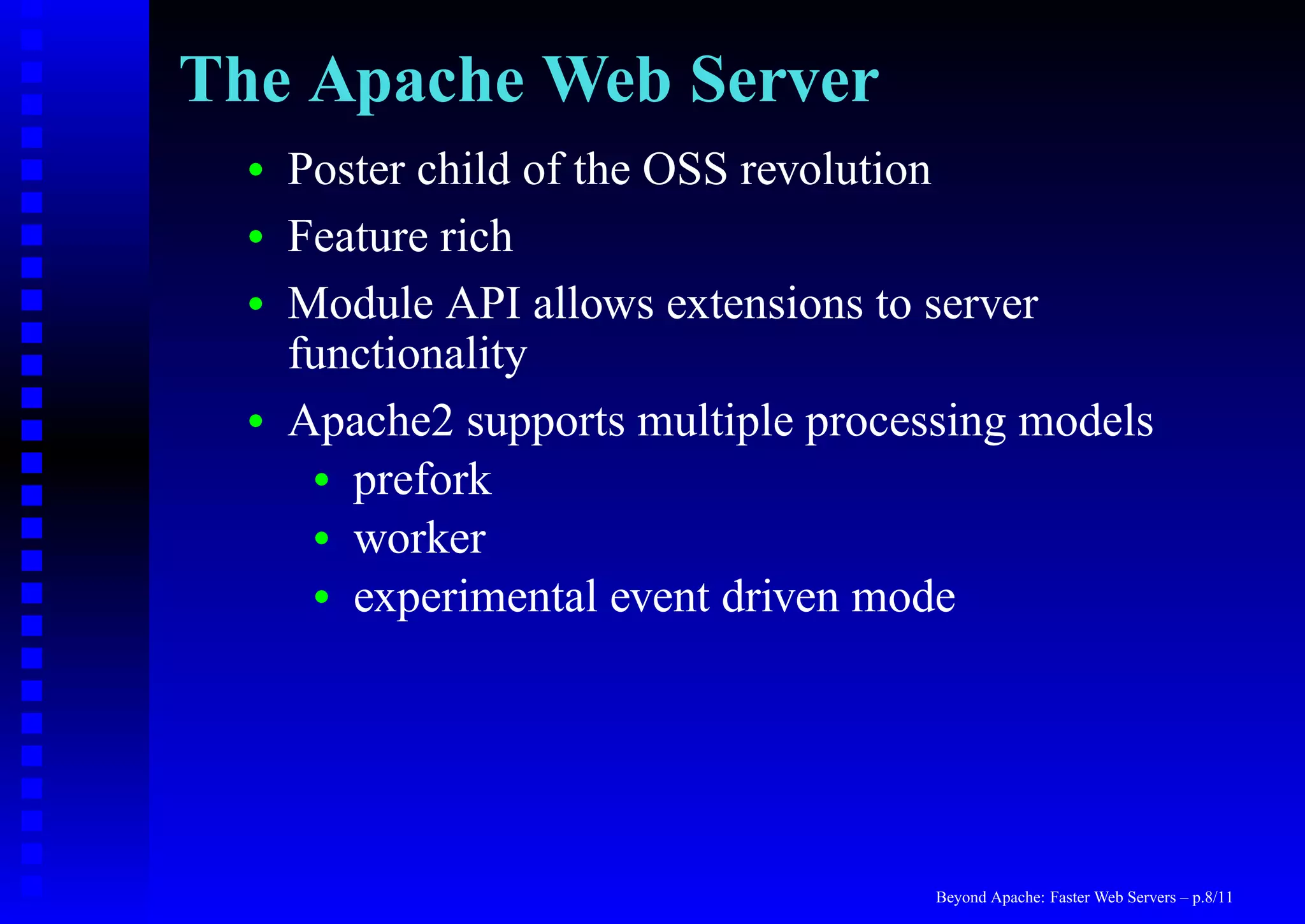 The Apache Web Server
  •   Poster child of the OSS revolution
  •   Feature rich
  •   Module API allows extensions to server
      functionality
  •   Apache2 supports multiple processing models
       • prefork
       • worker
       • experimental event driven mode




                                      Beyond Apache: Faster Web Servers – p.8/11
 