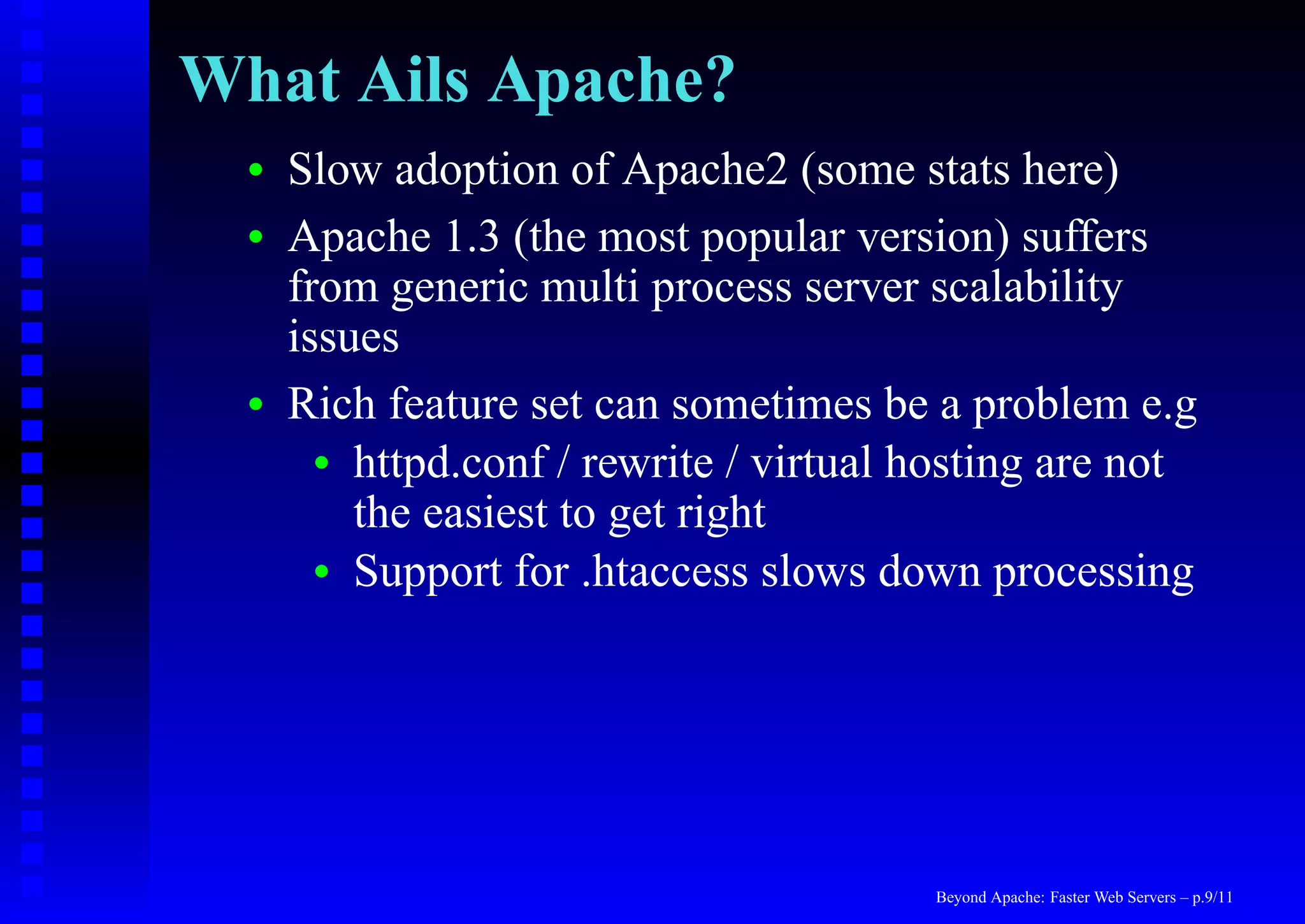 What Ails Apache?
  •   Slow adoption of Apache2 (some stats here)
  •   Apache 1.3 (the most popular version) suffers
      from generic multi process server scalability
      issues
  •   Rich feature set can sometimes be a problem e.g
        • httpd.conf / rewrite / virtual hosting are not
          the easiest to get right
        • Support for .htaccess slows down processing




                                         Beyond Apache: Faster Web Servers – p.9/11
 