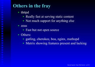 Others in the fray
  •   thttpd
        • Really fast at serving static content
        • Not much support for anything else

  •   zeus
        • Fast but not open source

  •   Others:
        • gatling, cherokee, boa, nginx, mathopd
        • Matrix showing features present and lacking




                                       Beyond Apache: Faster Web Servers – p.10/11
 