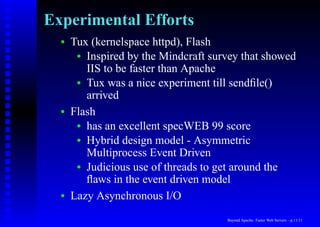 Experimental Efforts
  •   Tux (kernelspace httpd), Flash
       • Inspired by the Mindcraft survey that showed
         IIS to be faster than Apache
       • Tux was a nice experiment till sendﬁle()
         arrived
  •   Flash
       • has an excellent specWEB 99 score
       • Hybrid design model - Asymmetric
         Multiprocess Event Driven
       • Judicious use of threads to get around the
         ﬂaws in the event driven model
  •   Lazy Asynchronous I/O
                                      Beyond Apache: Faster Web Servers – p.11/11
 