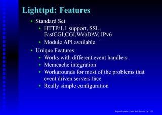 Lighttpd: Features
  •   Standard Set
       • HTTP/1.1 support, SSL,
         FastCGI,CGI,WebDAV, IPv6
       • Module API available

  •   Unique Features
       • Works with different event handlers
       • Memcache integration
       • Workarounds for most of the problems that
         event driven servers face
       • Really simple conﬁguration




                                      Beyond Apache: Faster Web Servers – p.13/11
 