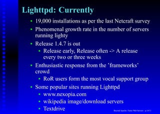 Lighttpd: Currently
  •   19,000 installations as per the last Netcraft survey
  •   Phenomenal growth rate in the number of servers
      running lighty
  •   Release 1.4.7 is out
       • Release early, Release often -> A release
         every two or three weeks
  •   Enthusiastic response from the ’frameworks’
      crowd
       • RoR users form the most vocal support group

  •   Some popular sites running Lighttpd
       • www.nexopia.com
       • wikipedia image/download servers
       • Textdrive                       Beyond Apache: Faster Web Servers – p.14/11
 