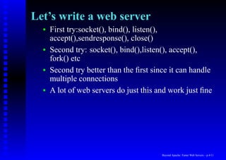 Let’s write a web server
  •   First try:socket(), bind(), listen(),
      accept(),sendresponse(), close()
  •   Second try: socket(), bind(),listen(), accept(),
      fork() etc
  •   Second try better than the ﬁrst since it can handle
      multiple connections
  •   A lot of web servers do just this and work just ﬁne




                                         Beyond Apache: Faster Web Servers – p.4/11
 