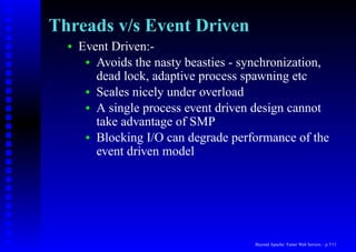 Threads v/s Event Driven
  •   Event Driven:-
       • Avoids the nasty beasties - synchronization,
         dead lock, adaptive process spawning etc
       • Scales nicely under overload
       • A single process event driven design cannot
         take advantage of SMP
       • Blocking I/O can degrade performance of the
         event driven model




                                       Beyond Apache: Faster Web Servers – p.7/11
 