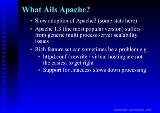 What Ails Apache?
  •   Slow adoption of Apache2 (some stats here)
  •   Apache 1.3 (the most popular version) suffers
      from generic multi process server scalability
      issues
  •   Rich feature set can sometimes be a problem e.g
        • httpd.conf / rewrite / virtual hosting are not
          the easiest to get right
        • Support for .htaccess slows down processing




                                         Beyond Apache: Faster Web Servers – p.9/11
 