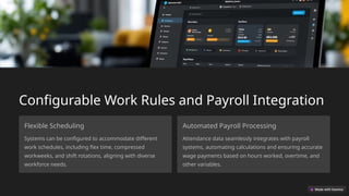 Configurable Work Rules and Payroll Integration
Flexible Scheduling
Systems can be configured to accommodate different
work schedules, including flex time, compressed
workweeks, and shift rotations, aligning with diverse
workforce needs.
Automated Payroll Processing
Attendance data seamlessly integrates with payroll
systems, automating calculations and ensuring accurate
wage payments based on hours worked, overtime, and
other variables.
 