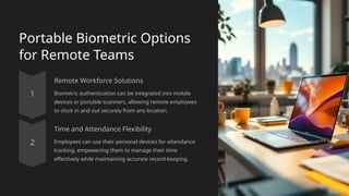 Portable Biometric Options
for Remote Teams
Remote Workforce Solutions
Biometric authentication can be integrated into mobile
devices or portable scanners, allowing remote employees
to clock in and out securely from any location.
Time and Attendance Flexibility
Employees can use their personal devices for attendance
tracking, empowering them to manage their time
effectively while maintaining accurate record-keeping.
 