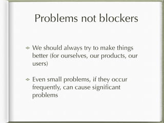 Problems not blockers
We should always try to make things
better (for ourselves, our products, our
users)
Even small problems, if they occur
frequently, can cause signiﬁcant
problems
 