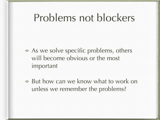 Problems not blockers
As we solve speciﬁc problems, others
will become obvious or the most
important
But how can we know what to work on
unless we remember the problems?
 