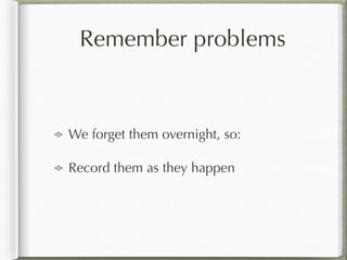 Remember problems
We forget them overnight, so:
Record them as they happen
 