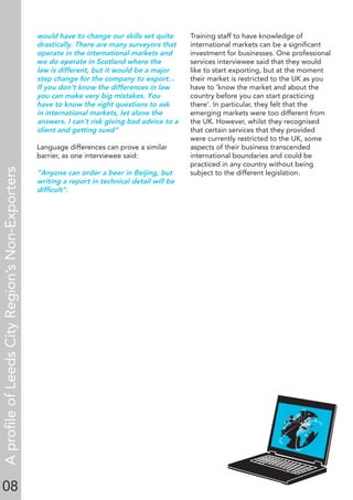 08
would have to change our skills set quite
drastically. There are many surveyors that
operate in the international markets and
we do operate in Scotland where the
law is different, but it would be a major
step change for the company to export...
If you don’t know the differences in law
you can make very big mistakes. You
have to know the right questions to ask
in international markets, let alone the
answers. I can’t risk giving bad advice to a
client and getting sued”
Language differences can prove a similar
barrier, as one interviewee said:
“Anyone can order a beer in Beijing, but
writing a report in technical detail will be
difﬁcult”.
Training staff to have knowledge of
international markets can be a signiﬁcant
investment for businesses. One professional
services interviewee said that they would
like to start exporting, but at the moment
their market is restricted to the UK as you
have to ‘know the market and about the
country before you can start practicing
there’. In particular, they felt that the
emerging markets were too different from
the UK. However, whilst they recognised
that certain services that they provided
were currently restricted to the UK, some
aspects of their business transcended
international boundaries and could be
practiced in any country without being
subject to the different legislation.
AproﬁleofLeedsCityRegion’sNon-Exporters
 