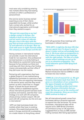 10
BarrierstoNewInternationalMarkets
most were only considering entering
new markets where they had existing
contacts on either a professional or
personal level.
One service sector business started
exporting as one of their clients
expanded into Europe, whilst another
had a contact who worked for an
international organisation and through
them they started to export:
“We got into exporting as we had
a design contact in Europe. Our
industry is built on who you know
and our work is down to referrals.
We got a toe in the door with the
guy that we know and his boss picked us
up and referred us to Europe. Now we
work with seven or eight channels within
this company across Europe and the US.”
Having contacts in international markets
can provide a route into international
trade for non-exporters. One professional
services business is currently looking at
New Zealand as a potential market purely
because he has contacts out there and
could stay with them during a fact ﬁnding
mission and potentially use their ofﬁce if
they did move into the market.
Partnering with organisations that have
a global footprint is one method being
adopted by businesses to overcome a lack
of contacts. One non-exporting interviewee
in the service sector said that they would
partner up with a client that is a ‘bigger
player’ to break the South American
market, whilst an established exporter
whose international growth had been both
proactive and reactive, said that their ‘core
strategy is to work with UK companies
whose primary market is export. We will
work with UK companies, but the end user
is international.’
UKTI can help businesses break into
markets where they have no existing
contacts. One exporting business that
works in Europe and the US is embarking
on a trade mission to Hong Kong, where
UKTI will guarantee three meetings with
businesses in relevant sectors.
“With UKTI, it might be the best £5k that
we ever spend, but if it doesn’t work it
doesn’t matter and we will probably learn
from it. We know what our proposition is,
but it takes a long time to get meetings
with the right people. The idea of a trade
mission where meetings are set up for
you is an attractive proposition. You
could otherwise spend £50k ﬂying back
and forth.”
Another business had used UKTI’s Overseas
Market Introduction Service (OMIS) in order
to break into new markets.
“OMIS do a lot of research for us. We get
fantastic information back from them. It
gives us a breakdown of our competition,
the types of people we should be
targeting. It provides pretty much every
type of business information that you
need. We then go out to the country and
meet the companies. Once we are there
OMIS continue to help us.”
Not all international growth comes from
businesses taking a proactive approach
to expand into new territories. For some
businesses, international sales will be
reactive and a 2009 British Chambers
of Commerce survey on UK exporters
suggested that as many as 58% started
trading overseas after being approached
 
