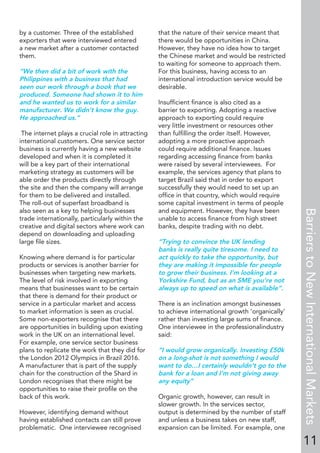 by a customer. Three of the established
exporters that were interviewed entered
a new market after a customer contacted
them.
“We then did a bit of work with the
Philippines with a business that had
seen our work through a book that we
produced. Someone had shown it to him
and he wanted us to work for a similar
manufacturer. We didn’t know the guy.
He approached us.”
The internet plays a crucial role in attracting
international customers. One service sector
business is currently having a new website
developed and when it is completed it
will be a key part of their international
marketing strategy as customers will be
able order the products directly through
the site and then the company will arrange
for them to be delivered and installed.
The roll-out of superfast broadband is
also seen as a key to helping businesses
trade internationally, particularly within the
creative and digital sectors where work can
depend on downloading and uploading
large ﬁle sizes.
Knowing where demand is for particular
products or services is another barrier for
businesses when targeting new markets.
The level of risk involved in exporting
means that businesses want to be certain
that there is demand for their product or
service in a particular market and access
to market information is seen as crucial.
Some non-exporters recognise that there
are opportunities in building upon existing
work in the UK on an international level.
For example, one service sector business
plans to replicate the work that they did for
the London 2012 Olympics in Brazil 2016.
A manufacturer that is part of the supply
chain for the construction of the Shard in
London recognises that there might be
opportunities to raise their proﬁle on the
back of this work.
However, identifying demand without
having established contacts can still prove
problematic. One interviewee recognised
that the nature of their service meant that
there would be opportunities in China.
However, they have no idea how to target
the Chinese market and would be restricted
to waiting for someone to approach them.
For this business, having access to an
international introduction service would be
desirable.
Insufﬁcient ﬁnance is also cited as a
barrier to exporting. Adopting a reactive
approach to exporting could require
very little investment or resources other
than fulﬁlling the order itself. However,
adopting a more proactive approach
could require additional ﬁnance. Issues
regarding accessing ﬁnance from banks
were raised by several interviewees. For
example, the services agency that plans to
target Brazil said that in order to export
successfully they would need to set up an
ofﬁce in that country, which would require
some capital investment in terms of people
and equipment. However, they have been
unable to access ﬁnance from high street
banks, despite trading with no debt.
“Trying to convince the UK lending
banks is really quite tiresome. I need to
act quickly to take the opportunity, but
they are making it impossible for people
to grow their business. I’m looking at a
Yorkshire Fund, but as an SME you’re not
always up to speed on what is available”.
There is an inclination amongst businesses
to achieve international growth ‘organically’
rather than investing large sums of ﬁnance.
One interviewee in the professionalindustry
said:
“I would grow organically. Investing £50k
on a long-shot is not something I would
want to do…I certainly wouldn’t go to the
bank for a loan and I’m not giving away
any equity”
Organic growth, however, can result in
slower growth. In the services sector,
output is determined by the number of staff
and unless a business takes on new staff,
expansion can be limited. For example, one
11
BarrierstoNewInternationalMarkets
 