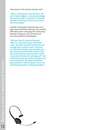 12
BarrierstoNewInternationalMarkets
interviewee in the service industry, said:
“There is only seven of us full time. We
don’t make widgets – we actually design
the work and do it. So there is a limited
amount of resources that we can invest
into one project.”
Another interviewee said that they won’t
seek external ﬁnance, although this created
difﬁculties when managing the relationship
between taking on new contracts and
recruiting additional employees:
“We won’t go for external ﬁnance.
There is a consistent issue with ﬁxed
costs. You have to balance between not
enough work and too much. You have
to make the decision as to whether you
hire someone and ﬁnd the work or ﬁnd
the work and hire someone later, which
means 2am ﬁnishes for existing staff. We
could have gone out earlier and got more
work and grown, but that would have
put pressure on the business in terms of
maintaining quality and ﬁnding people.”
 