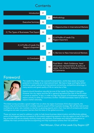 Introduction 01
01 Methodology
Executive Summary 02
03 1 | Opportunities in International Markets
2 | The Types of Businesses That Export 04
05
3 | A Proﬁle of Leeds City
Region Exporters
4 | A Proﬁle of Leeds City
Region’s Exporters
07
09 5 | Barriers to New International Markets
6 | Conclusion 13
14
Final Word – Mark Goldstone, head
of business representation & policy at
Leeds, York & North Yorkshire Chamber
of Commerce.
Contents
The Leeds City Region has a powerful proposition, world class assets and great
potential to compete at an international level. We have a large and highly skilled
workforce, great national and international connectivity, competitive advantage in
many sectors and great quality of life to name but a few.
Exports should therefore naturally be one of the Leeds City Region’s strengths.
However the city region and the UK in general lag behind the rest of the EU when
it comes to exports. In fact, in order to align the amount of businesses engaged in
export activity to other EU countries a further 150,000 businesses need to enter the
export market nationally.
This latest survey provides a good insight into on what city region businesses think about exports, the
reasons why some business don’t consider exports as part of their business strategy. We will also look at how
conﬁdence to enter new markets is a barrier to growing exports and in fact, how lack of contacts and market
intelligence are seen as greater barriers that the state of the global economy.
These are issues we need to address in order to help boost business determination and effectively address
some of the biggest barriers to exports.To this extent supporting exports in the city region is one of the LEP’s
key priorities and we are already working closely with partners, businesses and relevant organisations to
address the most common barriers to exporting and help businesses achieve their full potential.
- Neil McLean, Chair of the Leeds City Region LEP
Foreword
 