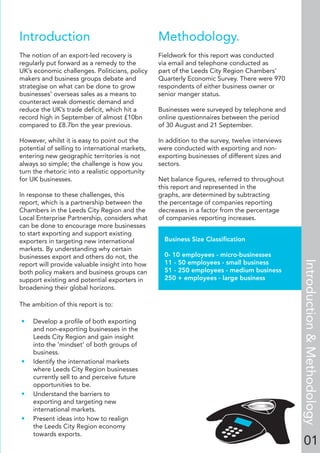 Introduction
The notion of an export-led recovery is
regularly put forward as a remedy to the
UK’s economic challenges. Politicians, policy
makers and business groups debate and
strategise on what can be done to grow
businesses’ overseas sales as a means to
counteract weak domestic demand and
reduce the UK’s trade deﬁcit, which hit a
record high in September of almost £10bn
compared to £8.7bn the year previous.
However, whilst it is easy to point out the
potential of selling to international markets,
entering new geographic territories is not
always so simple; the challenge is how you
turn the rhetoric into a realistic opportunity
for UK businesses.
In response to these challenges, this
report, which is a partnership between the
Chambers in the Leeds City Region and the
Local Enterprise Partnership, considers what
can be done to encourage more businesses
to start exporting and support existing
exporters in targeting new international
markets. By understanding why certain
businesses export and others do not, the
report will provide valuable insight into how
both policy makers and business groups can
support existing and potential exporters in
broadening their global horizons.
The ambition of this report is to:
• Develop a proﬁle of both exporting
and non-exporting businesses in the
Leeds City Region and gain insight
into the ‘mindset’ of both groups of
business.
• Identify the international markets
where Leeds City Region businesses
currently sell to and perceive future
opportunities to be.
• Understand the barriers to
exporting and targeting new
international markets.
• Present ideas into how to realign
the Leeds City Region economy
towards exports.
Methodology.
Fieldwork for this report was conducted
via email and telephone conducted as
part of the Leeds City Region Chambers’
Quarterly Economic Survey. There were 970
respondents of either business owner or
senior manger status.
Businesses were surveyed by telephone and
online questionnaires between the period
of 30 August and 21 September.
In addition to the survey, twelve interviews
were conducted with exporting and non-
exporting businesses of different sizes and
sectors.
Net balance ﬁgures, referred to throughout
this report and represented in the
graphs, are determined by subtracting
the percentage of companies reporting
decreases in a factor from the percentage
of companies reporting increases.
01
Business Size Classiﬁcation
0- 10 employees - micro-businesses
11 - 50 employees - small business
51 - 250 employees - medium business
250 + employees - large business
Introduction&Methodology
 