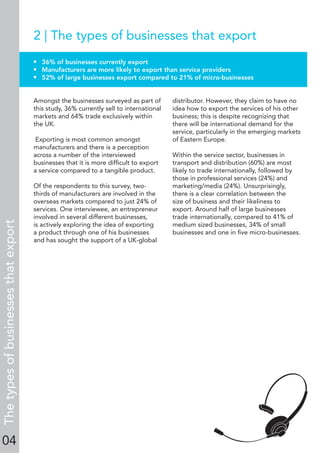 04
2 | The types of businesses that export
• 36% of businesses currently export
• Manufacturers are more likely to export than service providers
• 52% of large businesses export compared to 21% of micro-businesses
Amongst the businesses surveyed as part of
this study, 36% currently sell to international
markets and 64% trade exclusively within
the UK.
Exporting is most common amongst
manufacturers and there is a perception
across a number of the interviewed
businesses that it is more difﬁcult to export
a service compared to a tangible product.
Of the respondents to this survey, two-
thirds of manufacturers are involved in the
overseas markets compared to just 24% of
services. One interviewee, an entrepreneur
involved in several different businesses,
is actively exploring the idea of exporting
a product through one of his businesses
and has sought the support of a UK-global
distributor. However, they claim to have no
idea how to export the services of his other
business; this is despite recognizing that
there will be international demand for the
service, particularly in the emerging markets
of Eastern Europe.
Within the service sector, businesses in
transport and distribution (60%) are most
likely to trade internationally, followed by
those in professional services (24%) and
marketing/media (24%). Unsurprisingly,
there is a clear correlation between the
size of business and their likeliness to
export. Around half of large businesses
trade internationally, compared to 41% of
medium sized businesses, 34% of small
businesses and one in ﬁve micro-businesses.
Thetypesofbusinessesthatexport
 