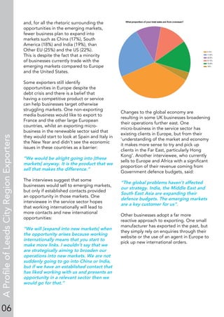 06
and, for all the rhetoric surrounding the
opportunities in the emerging markets,
fewer business plan to expand into
markets such as China (17%), South
America (18%) and India (19%), than
Other EU (25%) and the US (22%).
This is despite the fact that a minority
of businesses currently trade with the
emerging markets compared to Europe
and the United States.
Some exporters still identify
opportunities in Europe despite the
debt crisis and there is a belief that
having a competitive product or service
can help businesses target otherwise
struggling markets. One non-exporting
media business would like to export to
France and the other large European
countries, whilst an exporting micro-
business in the renewable sector said that
they would start to look at Spain and Italy in
the New Year and didn’t see the economic
issues in these countries as a barrier:
“We would be alright going into [these
markets] anyway. It is the product that we
sell that makes the difference.”
The interviews suggest that some
businesses would sell to emerging markets,
but only if established contacts provided
an opportunity in those markets. One
interviewee in the service sector hopes
that working internationally will lead to
more contacts and new international
opportunities:
“We will [expand into new markets] when
the opportunity arises because working
internationally means that you start to
make more links. I wouldn’t say that we
are strategically aiming to broaden our
operations into new markets. We are not
suddenly going to go into China or India,
but if we have an established contact that
has liked working with us and presents an
opportunity in a relevant sector then we
would go for that.”
Changes to the global economy are
resulting in some UK businesses broadening
their operations further east. One
micro-business in the service sector has
existing clients in Europe, but from their
‘understanding of the market and economy
it makes more sense to try and pick up
clients in the Far East, particularly Hong
Kong’. Another interviewee, who currently
sells to Europe and Africa with a signiﬁcant
proportion of their revenue coming from
Government defence budgets, said:
“The global problems haven’t affected
our strategy. India, the Middle East and
South East Asia are expanding their
defence budgets. The emerging markets
are a key customer for us”.
Other businesses adopt a far more
reactive approach to exporting. One small
manufacturer has exported in the past, but
they simply rely on enquiries through their
website or the use of an agent in Europe to
pick up new international orders.
AProﬁleofLeedsCityRegionExporters
 