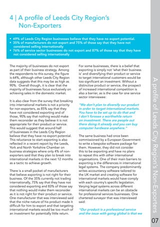 07
4 | A proﬁle of Leeds City Region’s
Non-Exporters
• 49% of Leeds City Region businesses believe that they have no export potential.
• 35% of manufacturers do not export and 75% of those say that they have not
considered selling internationally
• 76% of service sector businesses do not export and 87% of those say that they have
not considered selling internationally
The majority of businesses do not export
as part of their business strategy. Among
the respondents to this survey, the ﬁgure
is 64%, although other Leeds City Region
data suggests that this may be as high as
90%. Overall though, it is clear that the
majority of businesses focus exclusively on
achieving sales in the domestic market.
It is also clear from the survey that breaking
into international markets is not a priority
for non-exporters, as 85% say that they
have not considered exporting and of
those, 90% say that nothing would make
them reconsider as they believe it is not
appropriate for their product or service.
This would suggest that around half
of businesses in the Leeds City Region
believe that they have no export potential.
This reluctance to start exporting is also
reﬂected in a recent report by the Leeds,
York and North Yorkshire Chamber on
business strategies where only 4% of non-
exporters said that they plan to break into
international markets in the next 12 months
as a tactic to achieve growth.
There is a small pocket of manufacturers
that believe exporting is not right for their
business. Of the 35% currently not trading
internationally, 75% say that they have not
considered exporting and 83% of those say
that nothing would make them reconsider
as it is not right for their product or service.
One manufacturer that was interviewed said
that the niche nature of his product made it
difﬁcult for him to export and that targeting
international markets would be too much of
an investment for potentially little return.
For some businesses, there is a belief that
exporting is simply not ‘what their business
is’ and diversifying their product or service
to target international customers would be
too signiﬁcant an investment. Without a
distinctive product or service, the prospect
of increased international competition is
also a barrier, as is the case for one service
sector interviewee:
“We don’t plan to diversify our product
in order to target international markets.
You have to be set up to do that and
I don’t foresee a worthwhile return
on investment. There are people out
there doing it already and you can buy
computer hardware anywhere.”
The same business had once been
commissioned by a European Government
to write a bespoke software package for
them. However, they did not consider
this to be exporting and have no plans
to repeat this with other international
organisations. One of their main barriers to
exporting is the differences in international
legal systems. The company predominantly
writes accountancy software tailored to
the UK market and creating software for
international markets would have comply
with each country’s speciﬁc legislation.
Varying legal systems across different
international markets can be an obstacle
for professional services businesses. One
chartered surveyor that was interviewed
said:
“Our product is a professional service
and the issue with going global is that we
AproﬁleofLeedsCityRegion’sNon-Exporters
 