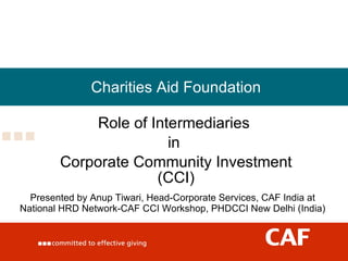 Charities Aid Foundation Role of Intermediaries  in  Corporate Community Investment (CCI) Presented by Anup Tiwari, Head-Corporate Services, CAF India at National HRD Network-CAF CCI Workshop, PHDCCI New Delhi (India) 