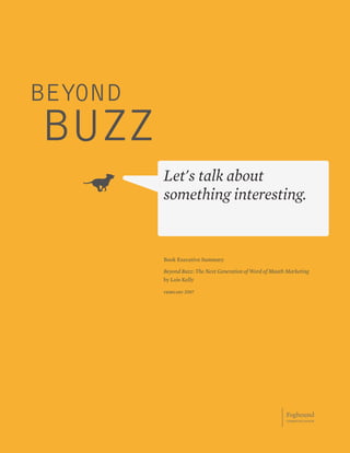 BEYOND
BUZZ
         Let's talk about
         something interesting.


         Book Executive Summary

         Beyond Buzz: The Next Generation of Word of Mouth Marketing
         by Lois Kelly

         february 2007




                                                          Foghound
                                                          communication