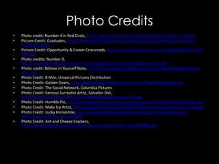 Photo Credits
• Photo credit: Number 4 in Red Circle, http://www.clker.com/cliparts/K/w/R/r/V/Z/number-4-md.png
• Picture Credit: Graduates, http://www.kavaliro.com/kavaliro-named-a-fast-50-company-by-orlando-
business-journal
• Picture Credit: Opportunity & Career Crossroads, http://peachbelt.wordpress.com/2012/04/25/life-after-
college/
• Photo credits: Number 9,
http://www.kidsmathgamesonline.com/images/pictures/numbers600/number9.jpg
• Photo credit: Believe in Yourself Note, http://messagenote.com/wp-content/uploads/2008/02/number-
one-.png
• Photo Credit: 8 Mile, Universal Pictures Distribution
• Photo Credit: Golden Gears, http://markbolender.files.wordpress.com/2011/08/goldgears.jpg
• Photo Credit: The Social Network, Columbia Pictures
• Photo Credit: Famous Surrealist Artist, Salvador Dali,
http://31.media.tumblr.com/tumblr_me964qjpjN1qawaoao1_500.jpg
• Photo Credit: Humble Pie, http://www.earmilk.com/wp/wp-content/uploads/2012/05/3248331542-1.jpg
• Photo Credit: Make Up Artist, http://upload.wikimedia.org/wikipedia/commons/c/cf/Make-up_artist2.jpg
• Photo Credit: Lucky Horseshoe, http://luckybrand.files.wordpress.com/2012/05/horseshoe-lore-
feature.jpg?w=646&h=411&crop=1
• Photo Credit: Ant and Cheese Crackers,
http://www.bubblews.com/assets/images/news/134171616_1369278461.jpg
 