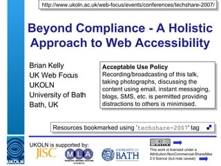 Beyond Compliance - A Holistic Approach to Web Accessibility Brian Kelly UK Web Focus UKOLN University of Bath Bath, UK UKOLN is supported by: http://www.ukoln.ac.uk/web-focus/events/conferences/techshare-2007/ This work is licensed under a Attribution-NonCommercial-ShareAlike 2.0 licence (but note caveat) Acceptable Use Policy Recording/broadcasting of this talk, taking photographs, discussing the content using email, instant messaging, blogs, SMS, etc. is permitted providing distractions to others is minimised. Resources bookmarked using ‘ techshare-2007 ' tag  