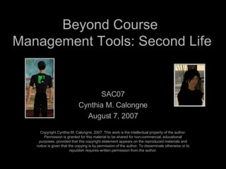 Beyond Course  Management Tools: Second Life SAC07 Cynthia M. Calongne August 7, 2007 Copyright Cynthia M. Calongne, 2007. This work is the intellectual property of the author. Permission is granted for this material to be shared for non-commercial, educational purposes, provided that this copyright statement appears on the reproduced materials and notice is given that the copying is by permission of the author. To disseminate otherwise or to republish requires written permission from the author. 