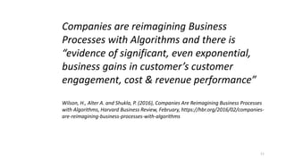 11
Companies are reimagining Business
Processes with Algorithms and there is
“evidence of significant, even exponential,
business gains in customer’s customer
engagement, cost & revenue performance”
Wilson, H., Alter A. and Shukla, P. (2016), Companies Are Reimagining Business Processes
with Algorithms, Harvard Business Review, February, https://hbr.org/2016/02/companies-
are-reimagining-business-processes-with-algorithms
 