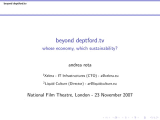 beyond deptford.tv




                                       beyond deptford.tv
                           whose economy, which sustainability?


                                               andrea rota
                            1 Xelera   - IT Infrastructures (CTO) - a@xelera.eu
                            2 Liquid   Culture (Director) - ar@liquidculture.eu


                     National Film Theatre, London - 23 November 2007