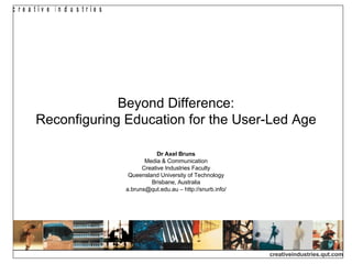 Beyond Difference: Reconfiguring Education for the User-Led Age Dr Axel Bruns Media & Communication Creative Industries Faculty Queensland University of Technology Brisbane, Australia a.bruns@qut.edu.au – http://snurb.info/ 