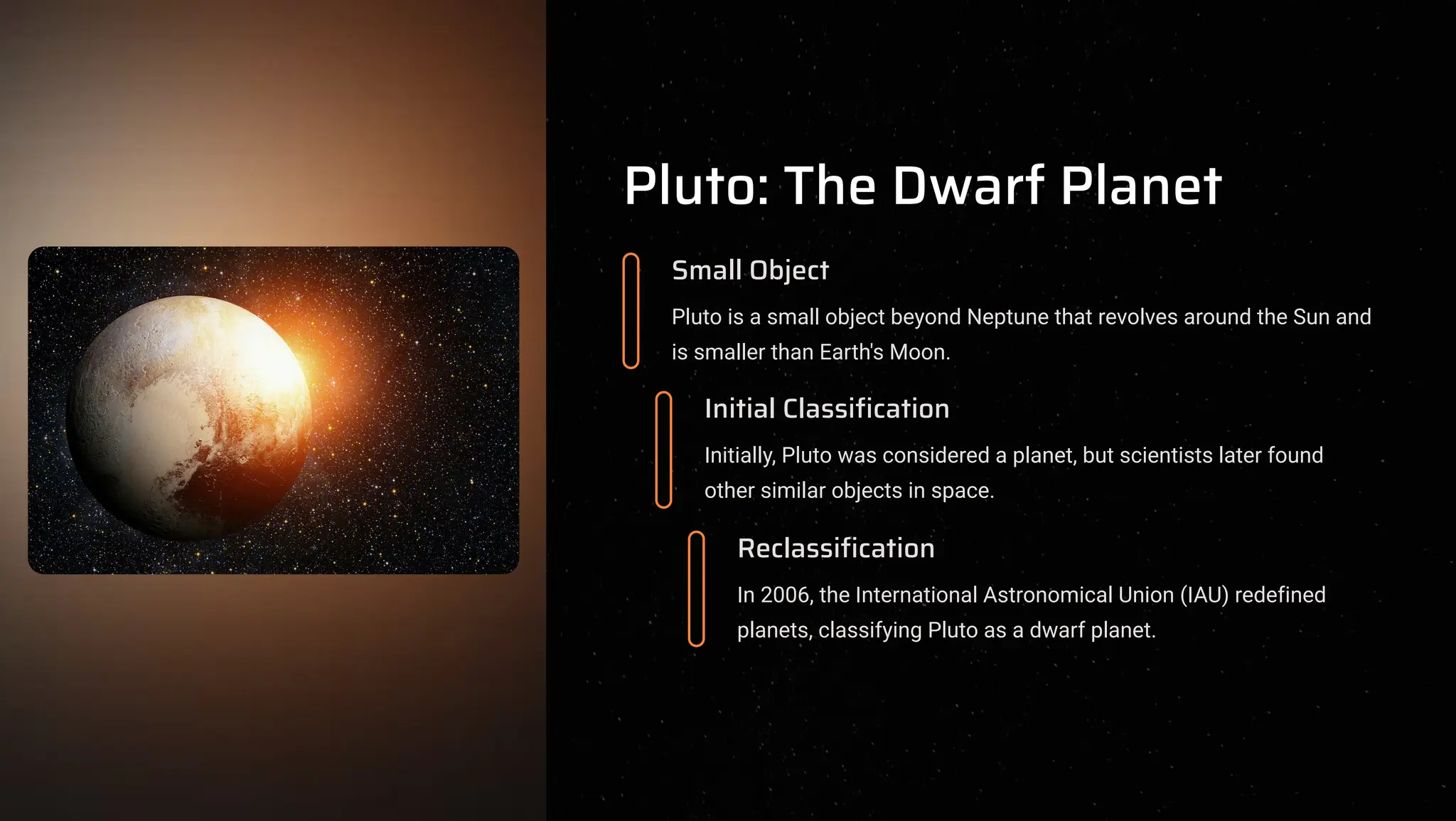 Pluto: The Dwarf Planet
Small Object
Pluto is a small object beyond Neptune that revolves around the Sun and
is smaller than Earth's Moon.
Initial Classification
Initially, Pluto was considered a planet, but scientists later found
other similar objects in space.
Reclassification
In 2006, the International Astronomical Union (IAU) redefined
planets, classifying Pluto as a dwarf planet.
 