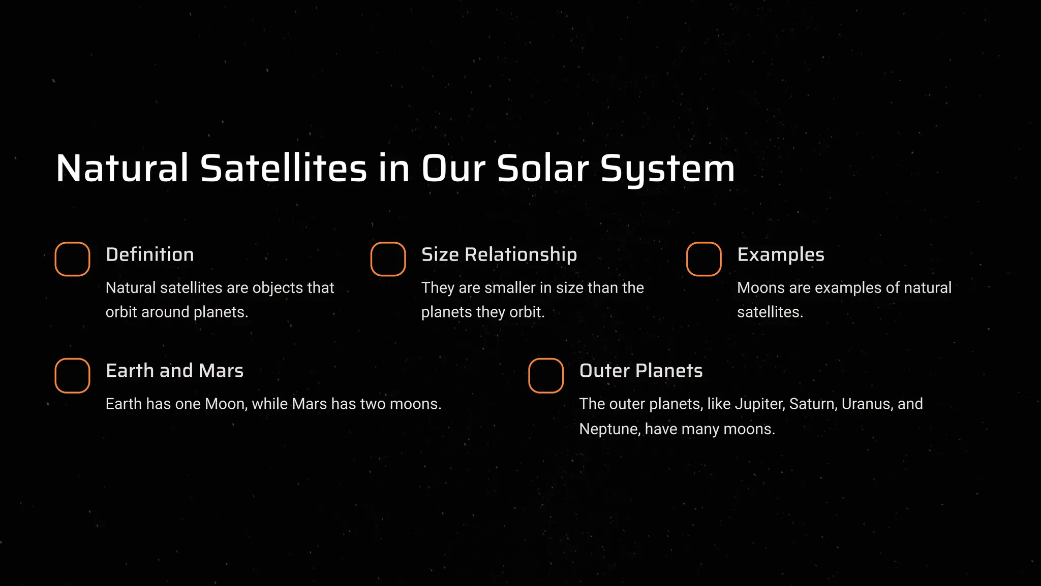 Natural Satellites in Our Solar System
Definition
Natural satellites are objects that
orbit around planets.
Size Relationship
They are smaller in size than the
planets they orbit.
Examples
Moons are examples of natural
satellites.
Earth and Mars
Earth has one Moon, while Mars has two moons.
Outer Planets
The outer planets, like Jupiter, Saturn, Uranus, and
Neptune, have many moons.
 