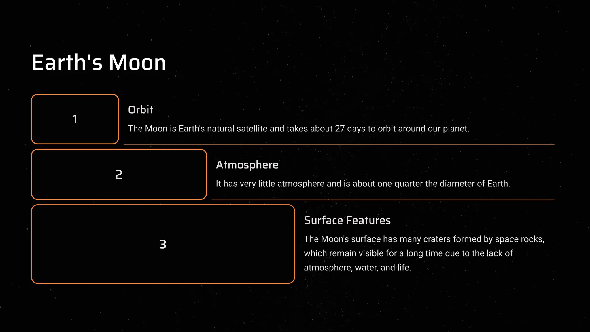 Earth's Moon
1
Orbit
The Moon is Earth's natural satellite and takes about 27 days to orbit around our planet.
2
Atmosphere
It has very little atmosphere and is about one-quarter the diameter of Earth.
3
Surface Features
The Moon's surface has many craters formed by space rocks,
which remain visible for a long time due to the lack of
atmosphere, water, and life.
 